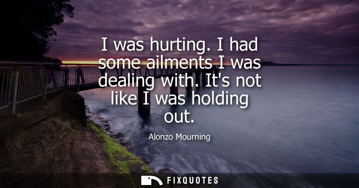 I was hurting. I had some ailments I was dealing with. Its not like I was holding out