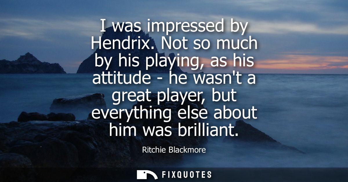 I was impressed by Hendrix. Not so much by his playing, as his attitude - he wasnt a great player, but everything else a