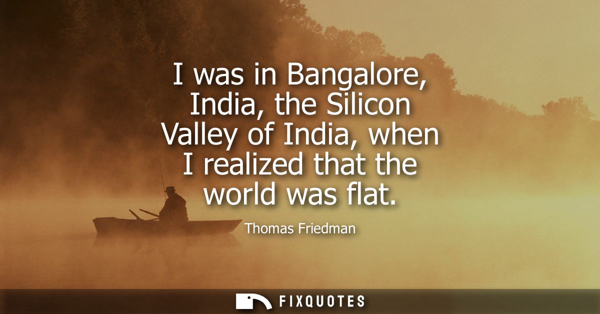 I was in Bangalore, India, the Silicon Valley of India, when I realized that the world was flat