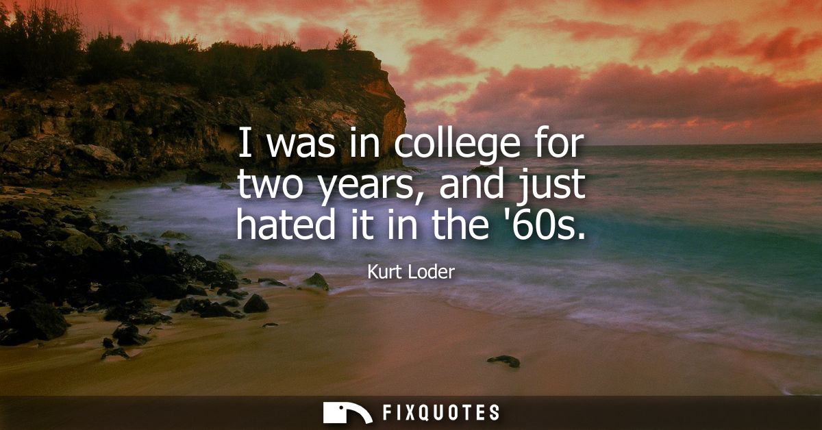 I was in college for two years, and just hated it in the 60s