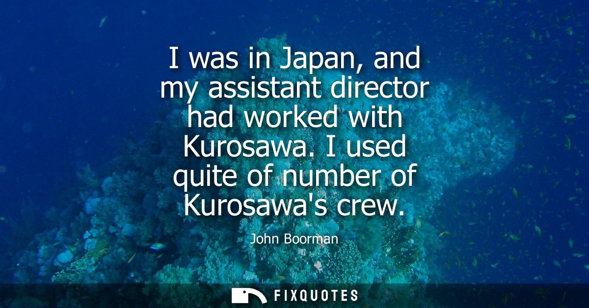 I was in Japan, and my assistant director had worked with Kurosawa. I used quite of number of Kurosawas crew