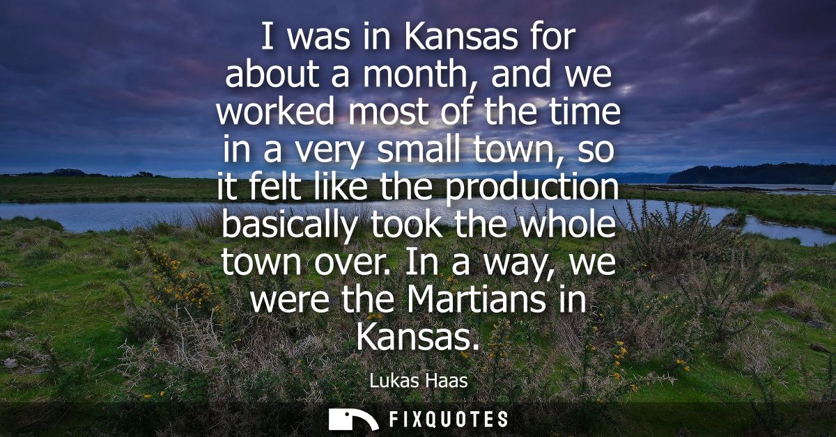 I was in Kansas for about a month, and we worked most of the time in a very small town, so it felt like the production b