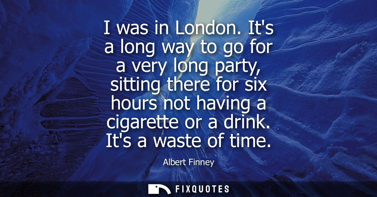 I was in London. Its a long way to go for a very long party, sitting there for six hours not having a cigarette or a dri