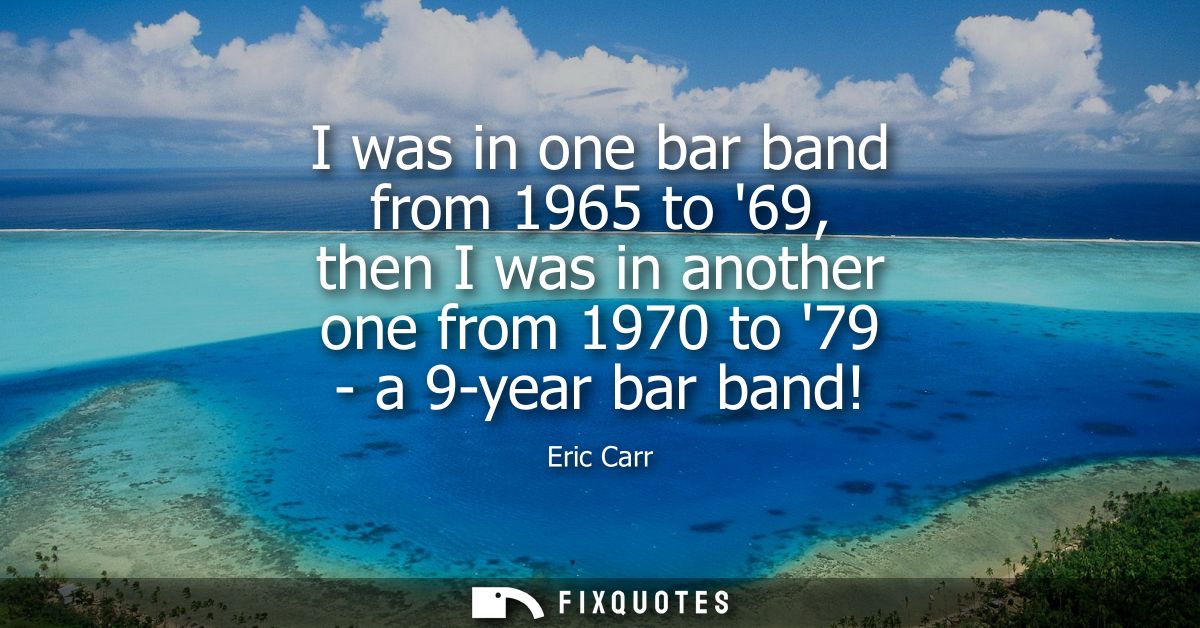 I was in one bar band from 1965 to 69, then I was in another one from 1970 to 79 - a 9-year bar band!