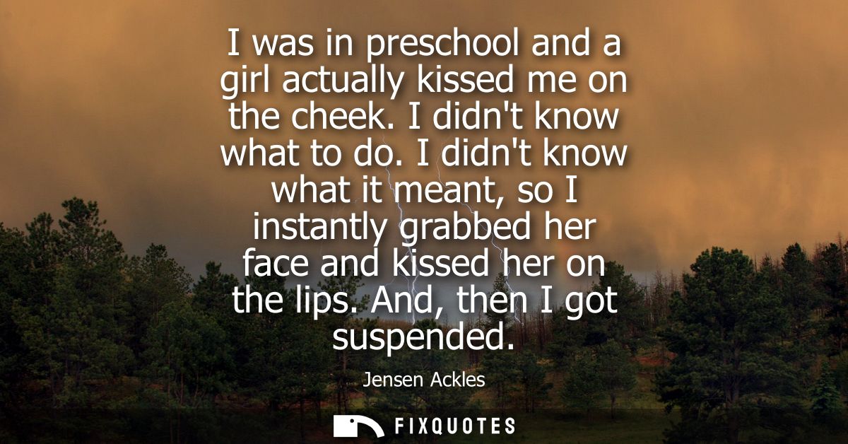 I was in preschool and a girl actually kissed me on the cheek. I didnt know what to do. I didnt know what it meant, so I