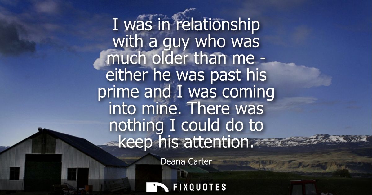 I was in relationship with a guy who was much older than me - either he was past his prime and I was coming into mine.