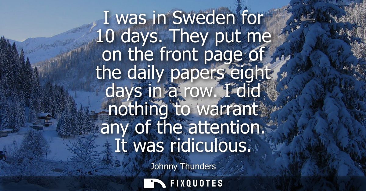 I was in Sweden for 10 days. They put me on the front page of the daily papers eight days in a row. I did nothing to war