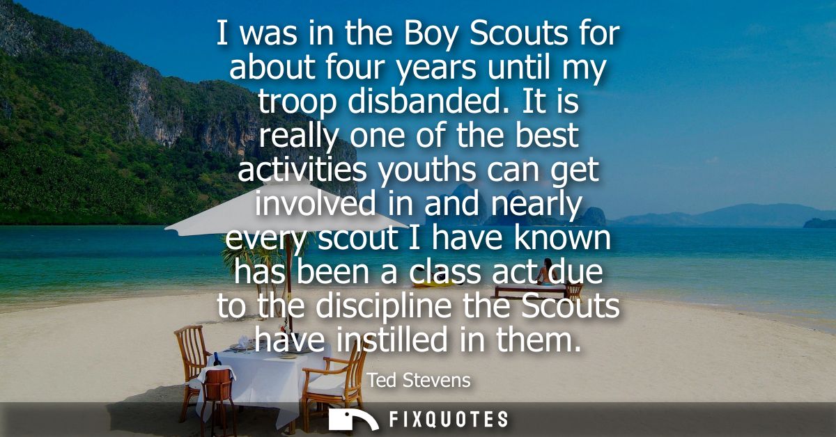 I was in the Boy Scouts for about four years until my troop disbanded. It is really one of the best activities youths ca