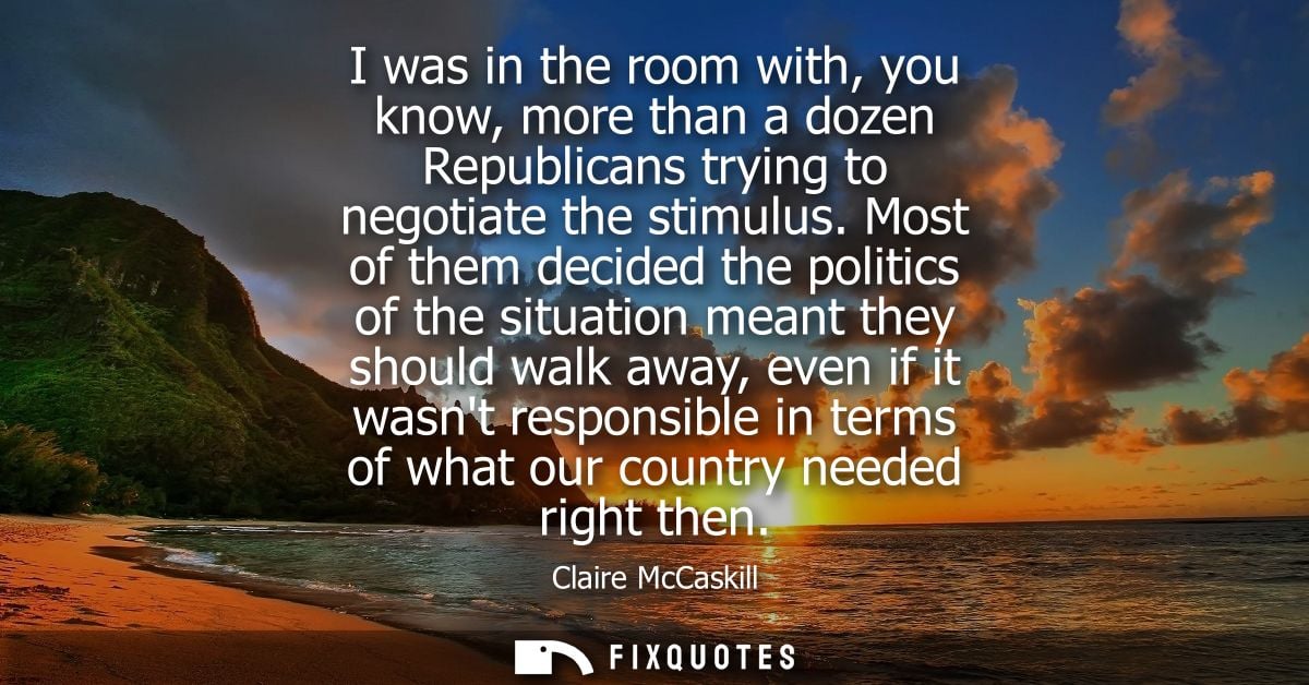 I was in the room with, you know, more than a dozen Republicans trying to negotiate the stimulus. Most of them decided t