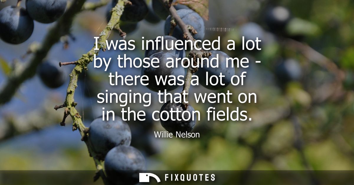 I was influenced a lot by those around me - there was a lot of singing that went on in the cotton fields