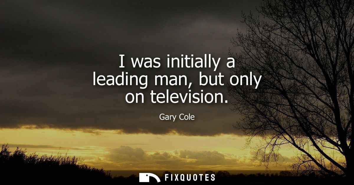 I was initially a leading man, but only on television