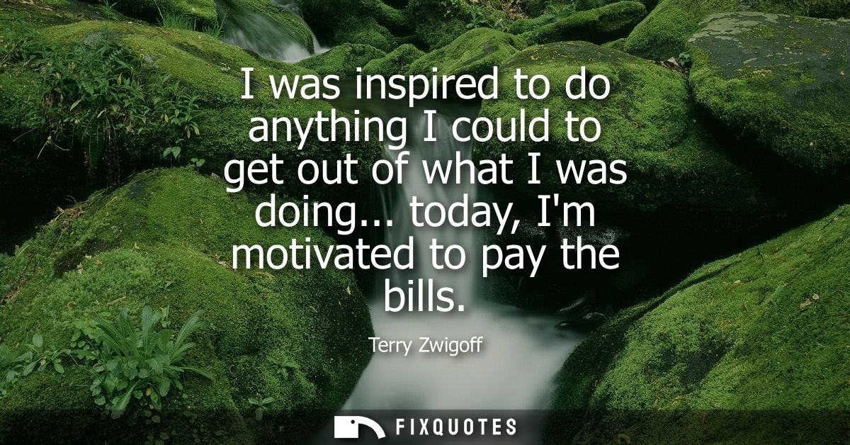 I was inspired to do anything I could to get out of what I was doing... today, Im motivated to pay the bills