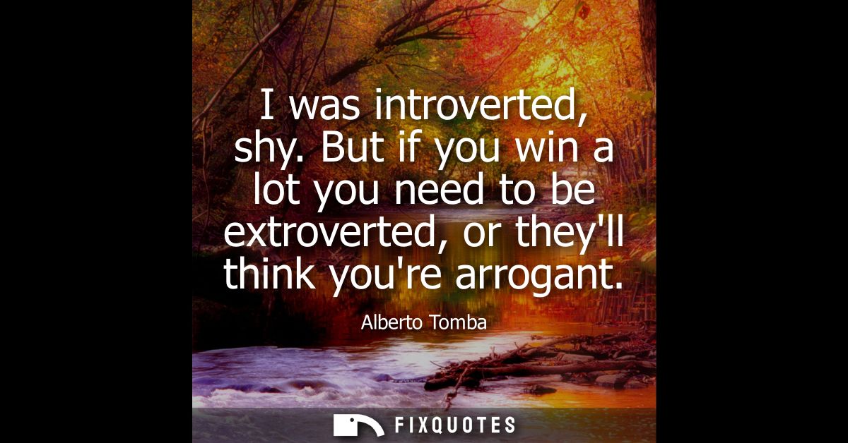 I was introverted, shy. But if you win a lot you need to be extroverted, or theyll think youre arrogant
