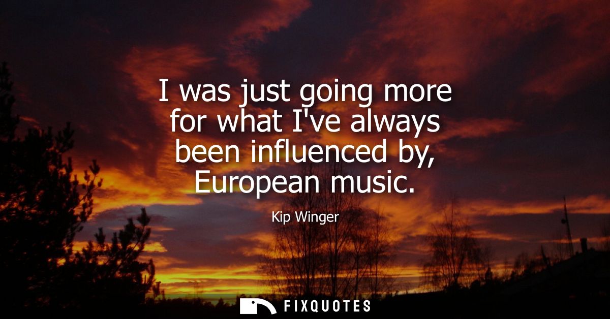 I was just going more for what Ive always been influenced by, European music