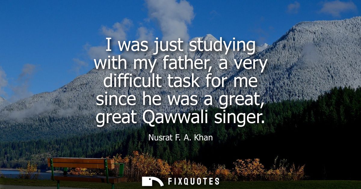 I was just studying with my father, a very difficult task for me since he was a great, great Qawwali singer