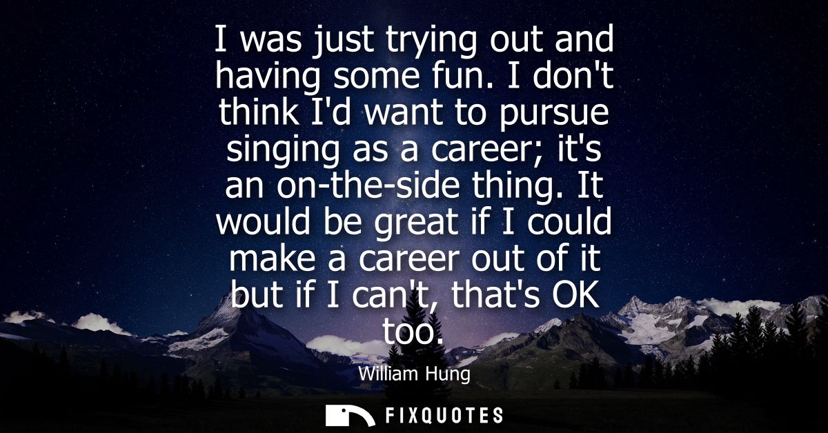I was just trying out and having some fun. I dont think Id want to pursue singing as a career its an on-the-side thing.
