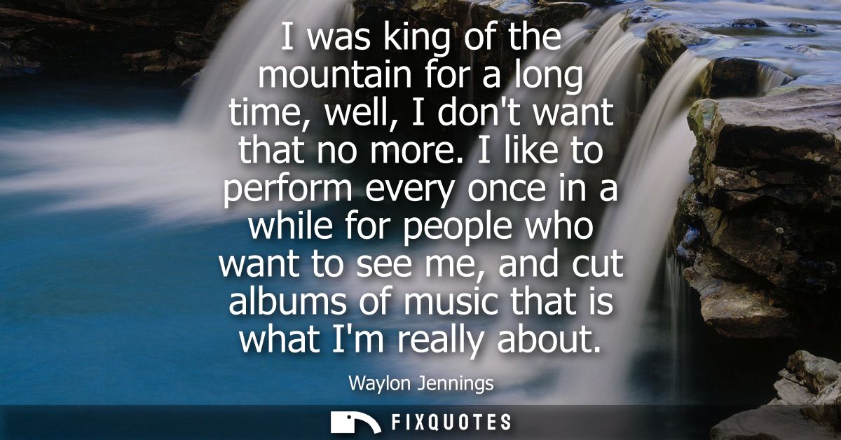 I was king of the mountain for a long time, well, I dont want that no more. I like to perform every once in a while for 