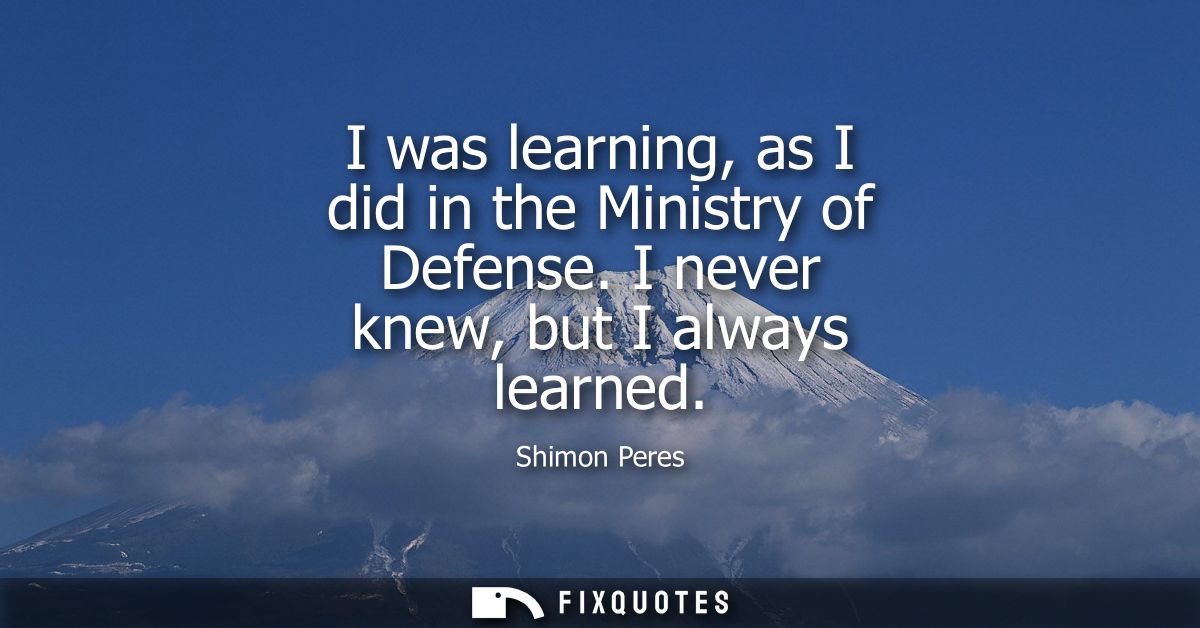 I was learning, as I did in the Ministry of Defense. I never knew, but I always learned