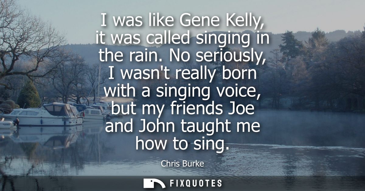 I was like Gene Kelly, it was called singing in the rain. No seriously, I wasnt really born with a singing voice, but my