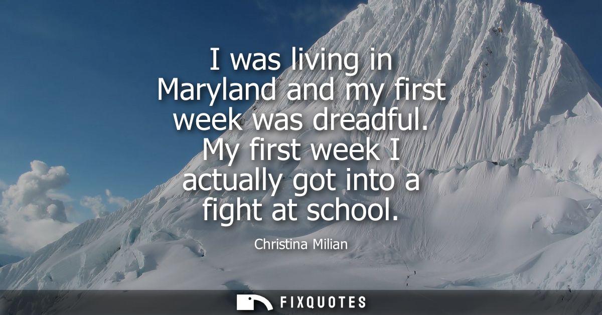 I was living in Maryland and my first week was dreadful. My first week I actually got into a fight at school