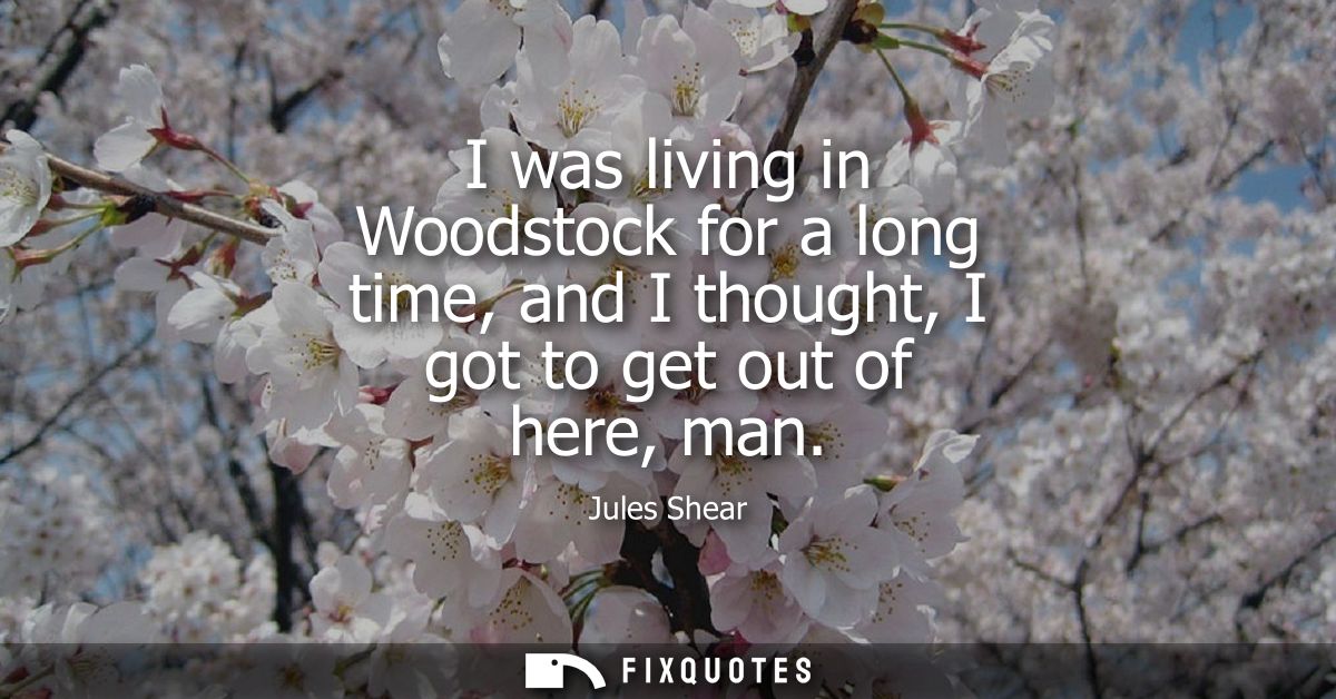 I was living in Woodstock for a long time, and I thought, I got to get out of here, man