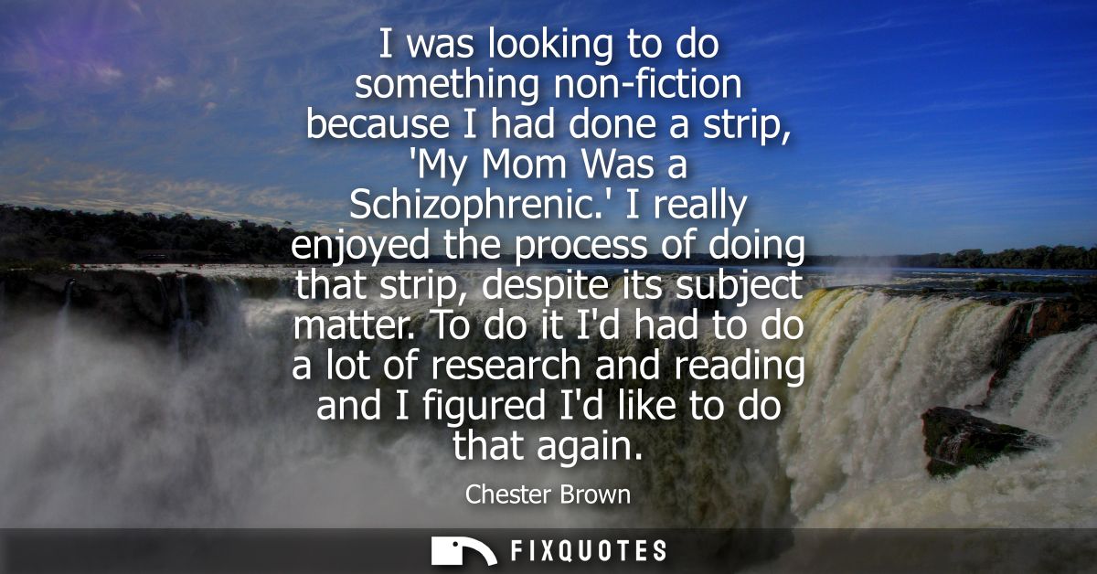 I was looking to do something non-fiction because I had done a strip, My Mom Was a Schizophrenic. I really enjoyed the p