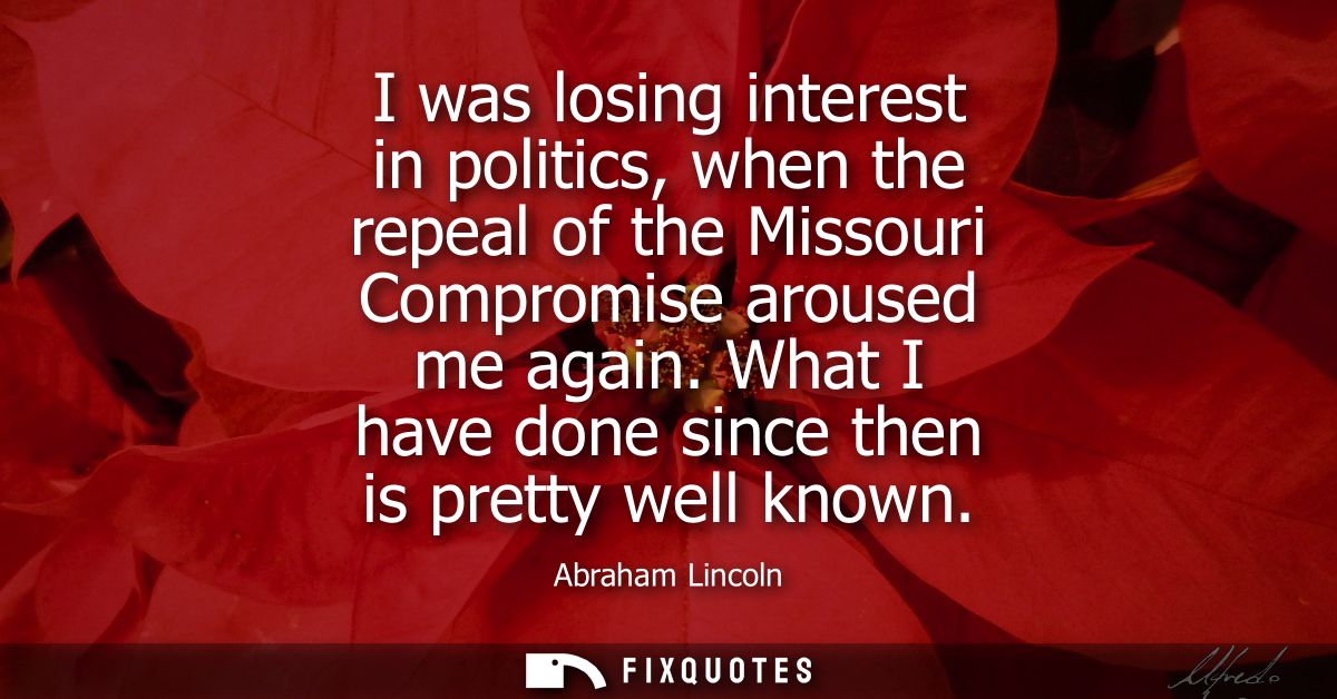 I was losing interest in politics, when the repeal of the Missouri Compromise aroused me again. What I have done since t