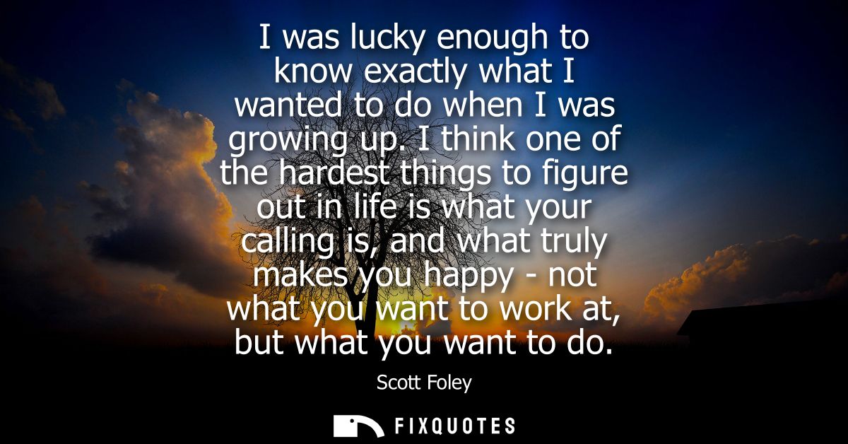 I was lucky enough to know exactly what I wanted to do when I was growing up. I think one of the hardest things to figur