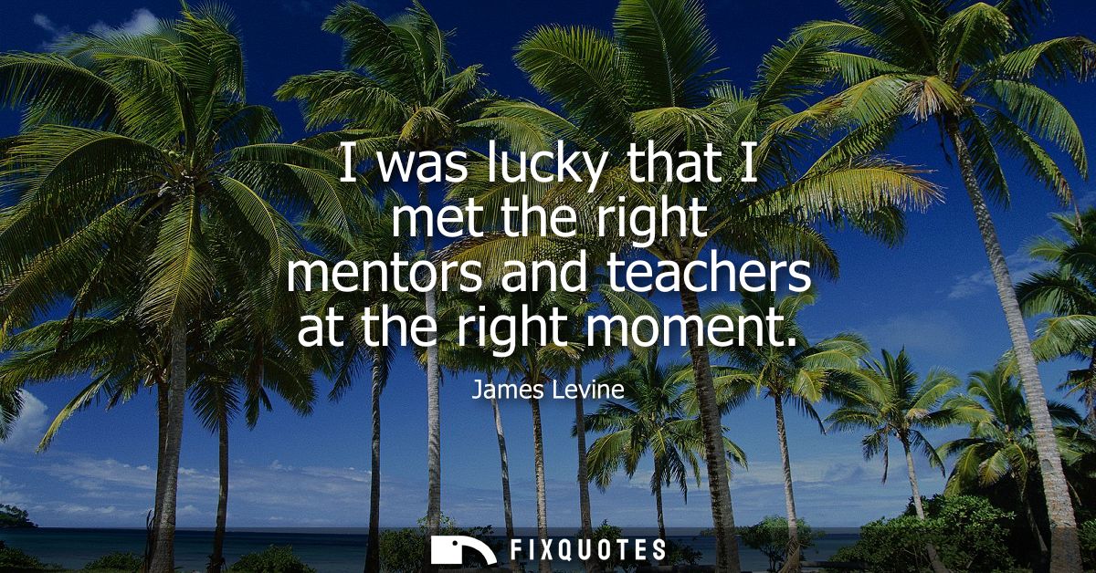 I was lucky that I met the right mentors and teachers at the right moment