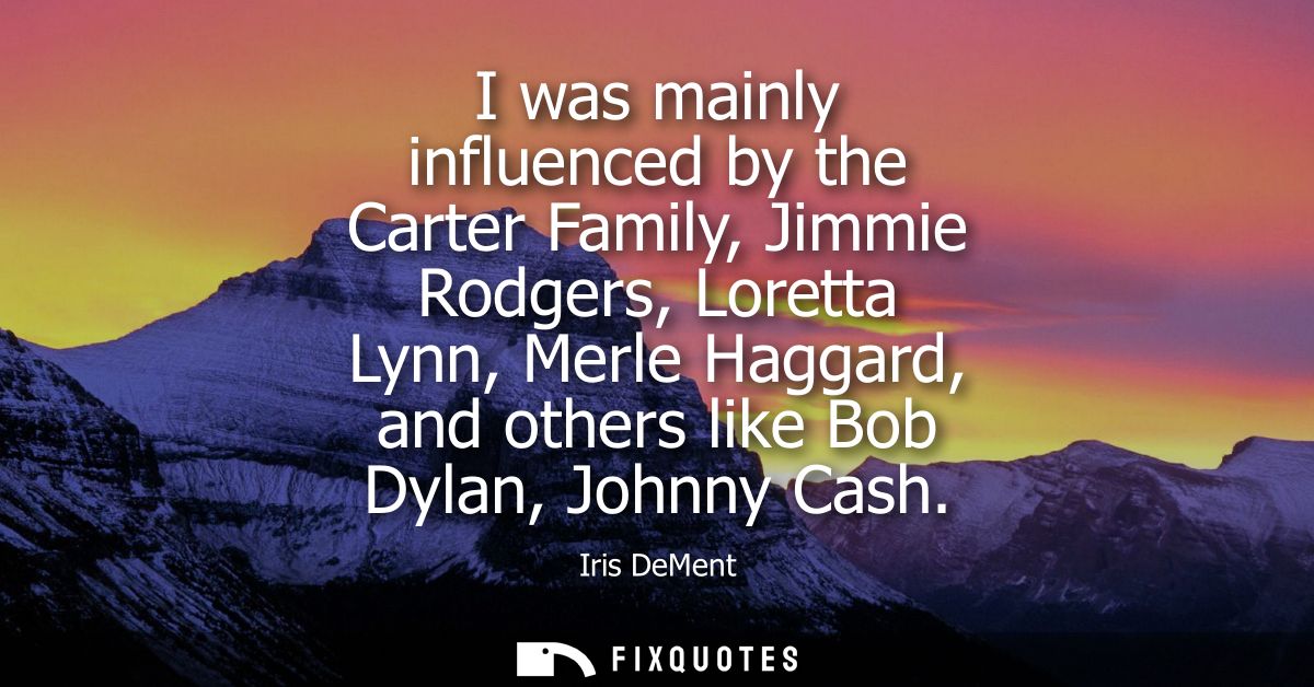 I was mainly influenced by the Carter Family, Jimmie Rodgers, Loretta Lynn, Merle Haggard, and others like Bob Dylan, Jo