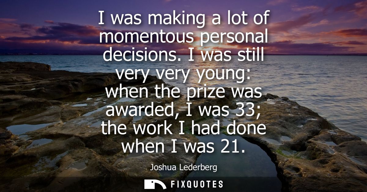 I was making a lot of momentous personal decisions. I was still very very young: when the prize was awarded, I was 33 th