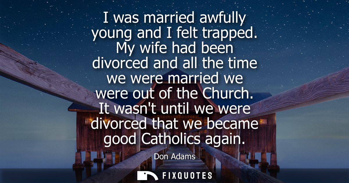 I was married awfully young and I felt trapped. My wife had been divorced and all the time we were married we were out o