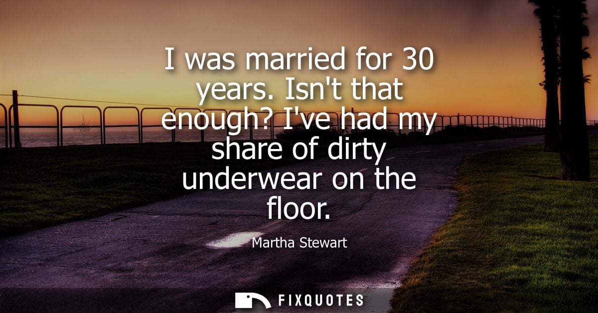 I was married for 30 years. Isnt that enough? Ive had my share of dirty underwear on the floor