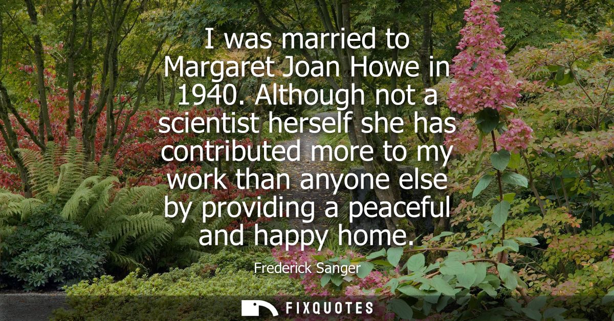 I was married to Margaret Joan Howe in 1940. Although not a scientist herself she has contributed more to my work than a