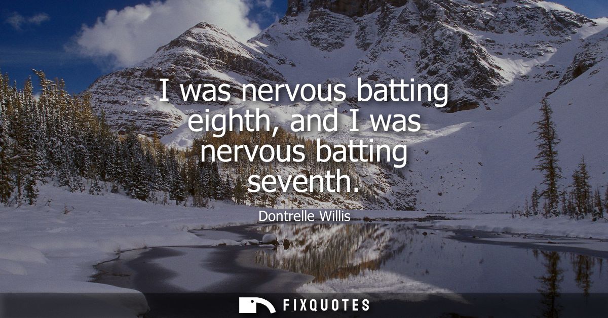 I was nervous batting eighth, and I was nervous batting seventh