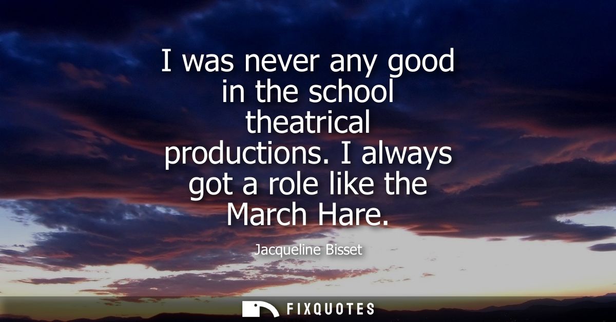 I was never any good in the school theatrical productions. I always got a role like the March Hare