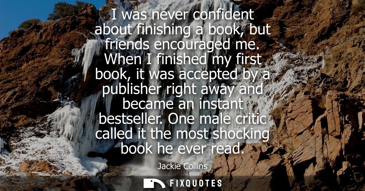 I was never confident about finishing a book, but friends encouraged me. When I finished my first book, it was accepted 