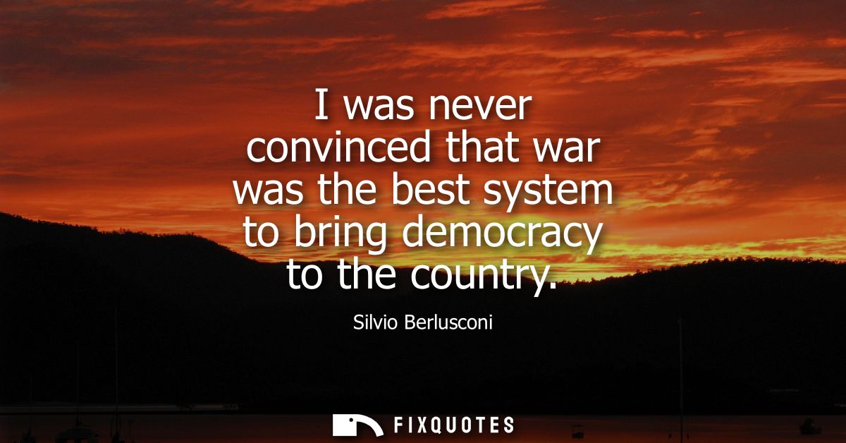 I was never convinced that war was the best system to bring democracy to the country