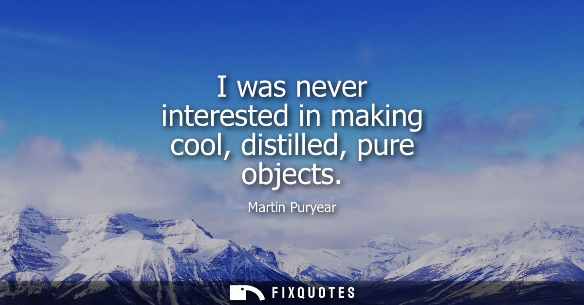 I was never interested in making cool, distilled, pure objects