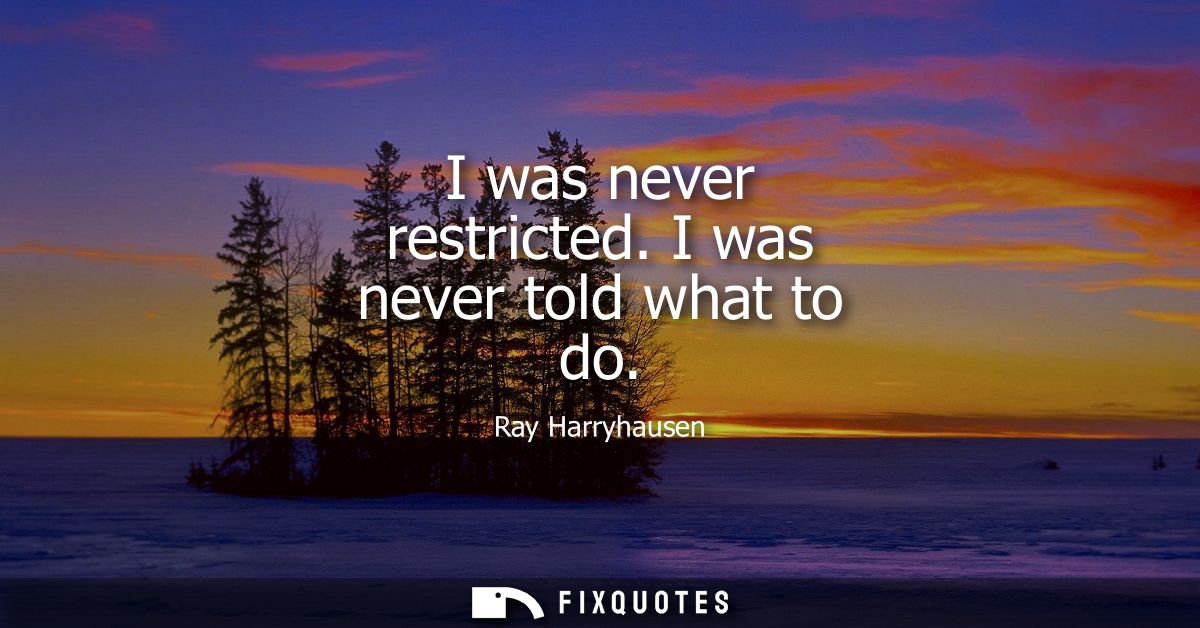 I was never restricted. I was never told what to do