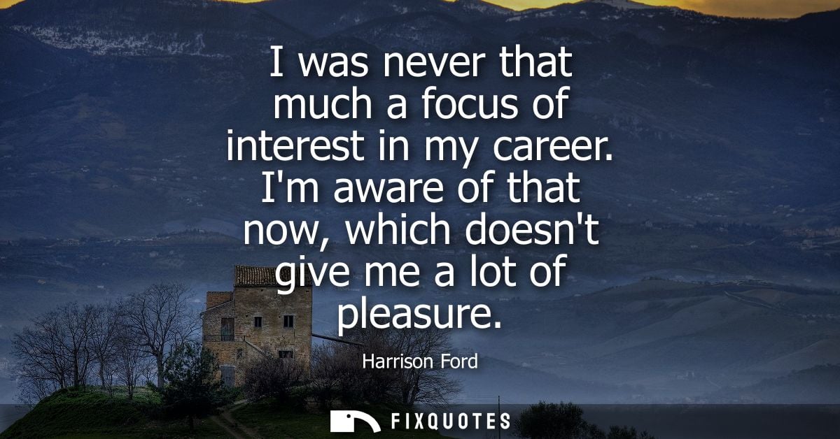 I was never that much a focus of interest in my career. Im aware of that now, which doesnt give me a lot of pleasure