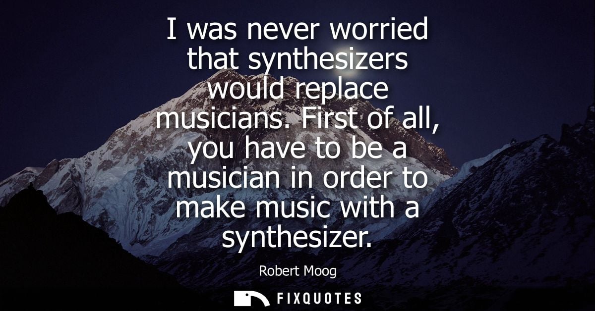 I was never worried that synthesizers would replace musicians. First of all, you have to be a musician in order to make 