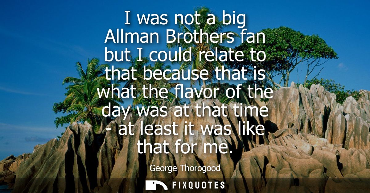 I was not a big Allman Brothers fan but I could relate to that because that is what the flavor of the day was at that ti