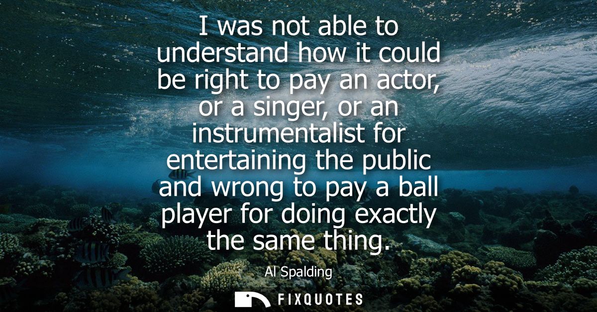 I was not able to understand how it could be right to pay an actor, or a singer, or an instrumentalist for entertaining 