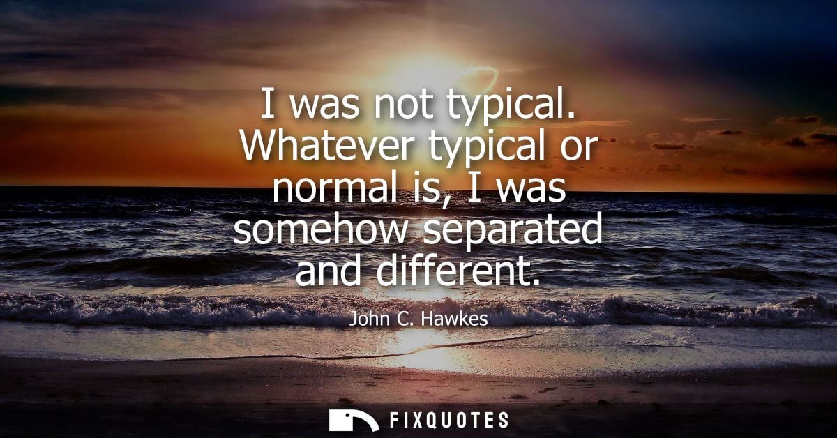 I was not typical. Whatever typical or normal is, I was somehow separated and different