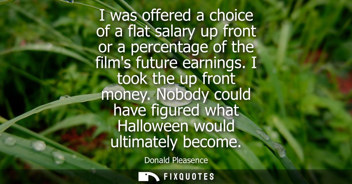I was offered a choice of a flat salary up front or a percentage of the films future earnings. I took the up front money