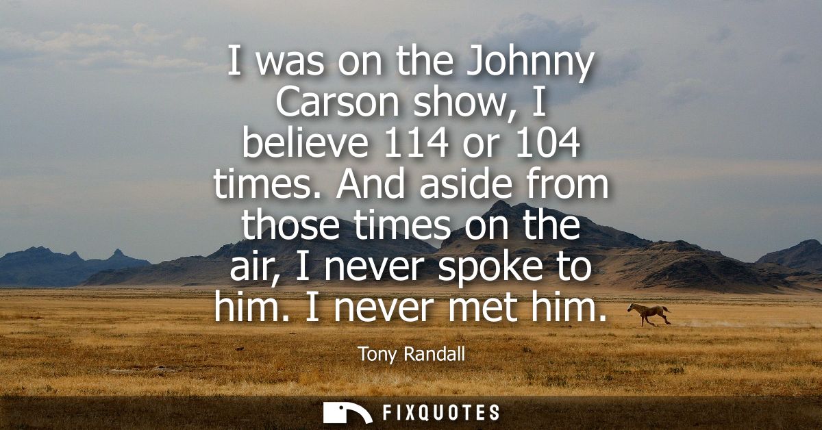 I was on the Johnny Carson show, I believe 114 or 104 times. And aside from those times on the air, I never spoke to him