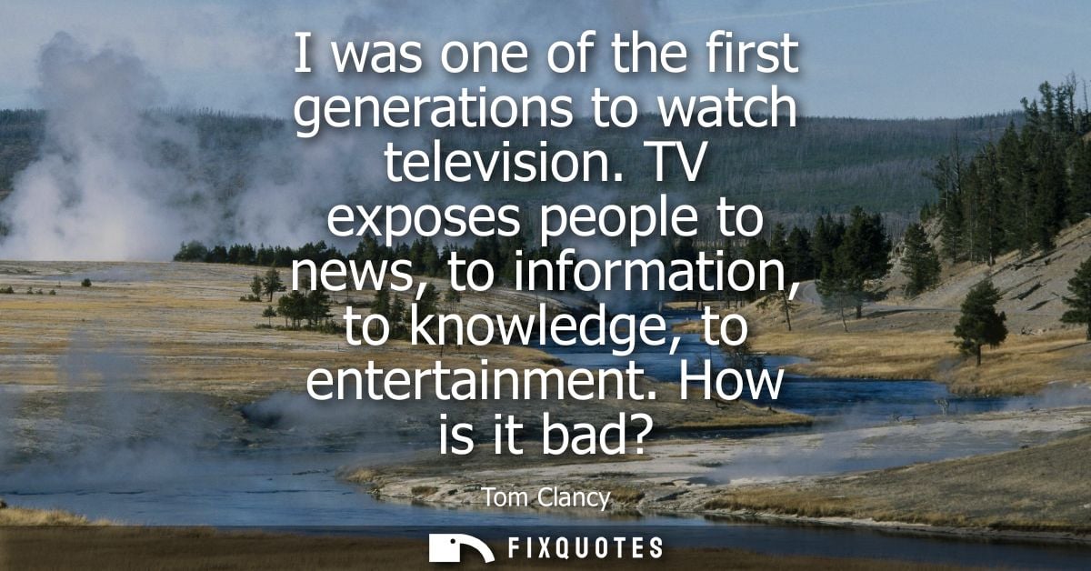 I was one of the first generations to watch television. TV exposes people to news, to information, to knowledge, to ente