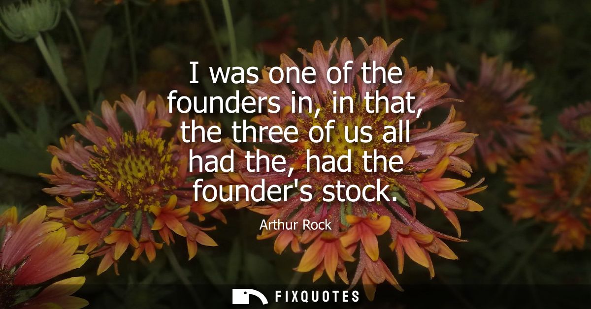 I was one of the founders in, in that, the three of us all had the, had the founders stock