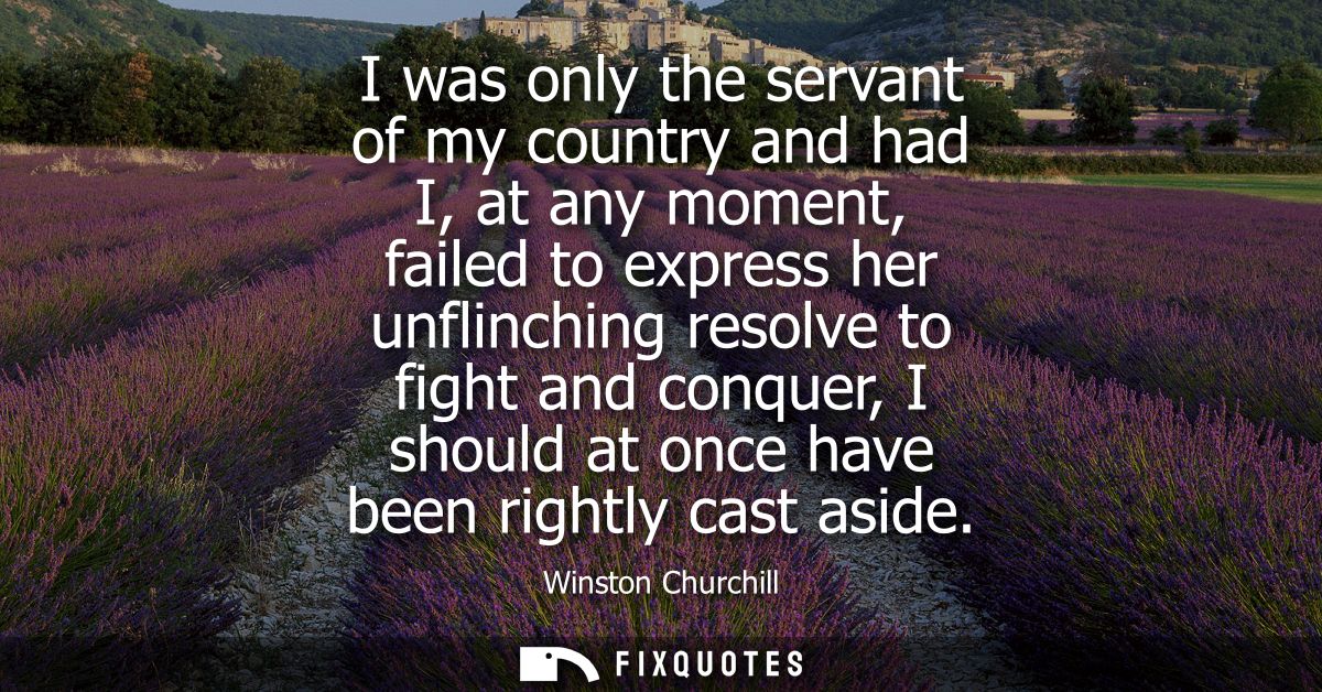 I was only the servant of my country and had I, at any moment, failed to express her unflinching resolve to fight and co
